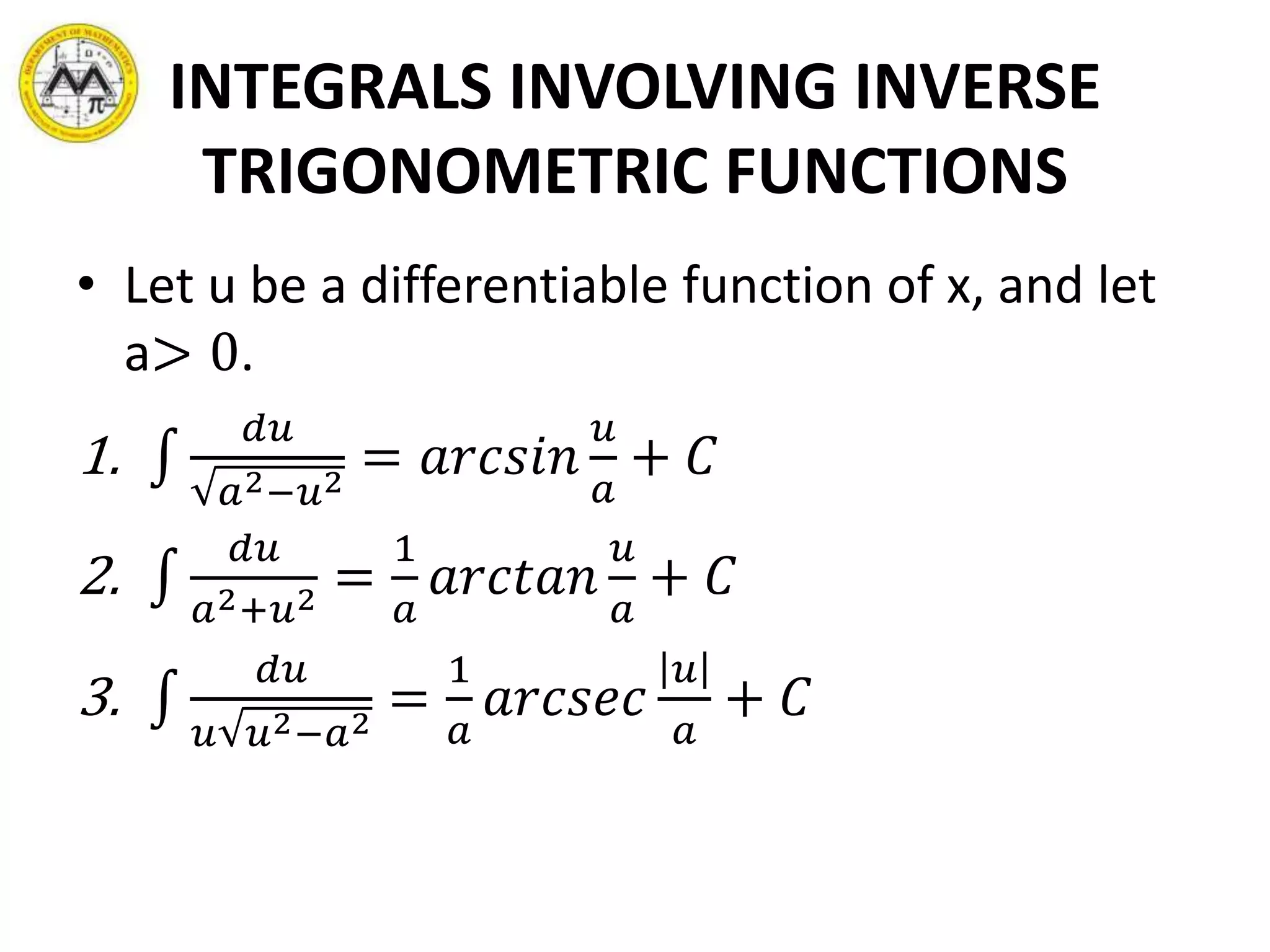INTEGRALS INVOLVING INVERSE
TRIGONOMETRIC FUNCTIONS
• Let u be a differentiable function of x, and let
a> 0.
1.
𝑑𝑢
𝑎2−𝑢2
= 𝑎𝑟𝑐𝑠𝑖𝑛
𝑢
𝑎
+ 𝐶
2.
𝑑𝑢
𝑎2+𝑢2 =
1
𝑎
𝑎𝑟𝑐𝑡𝑎𝑛
𝑢
𝑎
+ 𝐶
3.
𝑑𝑢
𝑢 𝑢2−𝑎2
=
1
𝑎
𝑎𝑟𝑐𝑠𝑒𝑐
𝑢
𝑎
+ 𝐶
 