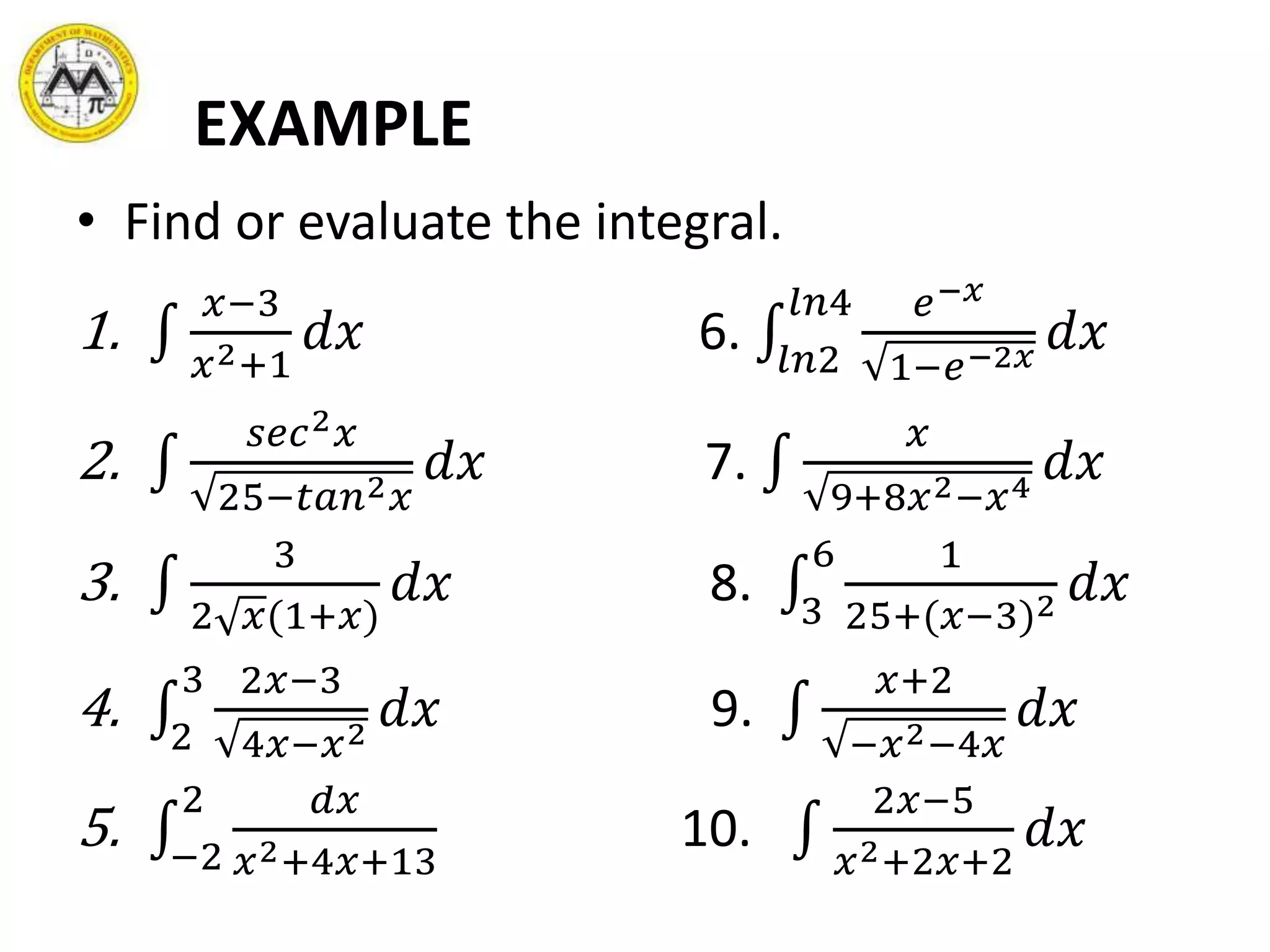 EXAMPLE
• Find or evaluate the integral.
1.
𝑥−3
𝑥2+1
𝑑𝑥 6. 𝑙𝑛2
𝑙𝑛4 𝑒−𝑥
1−𝑒−2𝑥
𝑑𝑥
2.
𝑠𝑒𝑐2 𝑥
25−𝑡𝑎𝑛2 𝑥
𝑑𝑥 7.
𝑥
9+8𝑥2−𝑥4
𝑑𝑥
3.
3
2 𝑥(1+𝑥)
𝑑𝑥 8. 3
6 1
25+(𝑥−3)2 𝑑𝑥
4. 2
3 2𝑥−3
4𝑥−𝑥2
𝑑𝑥 9.
𝑥+2
−𝑥2−4𝑥
𝑑𝑥
5. −2
2 𝑑𝑥
𝑥2+4𝑥+13
10.
2𝑥−5
𝑥2+2𝑥+2
𝑑𝑥
 