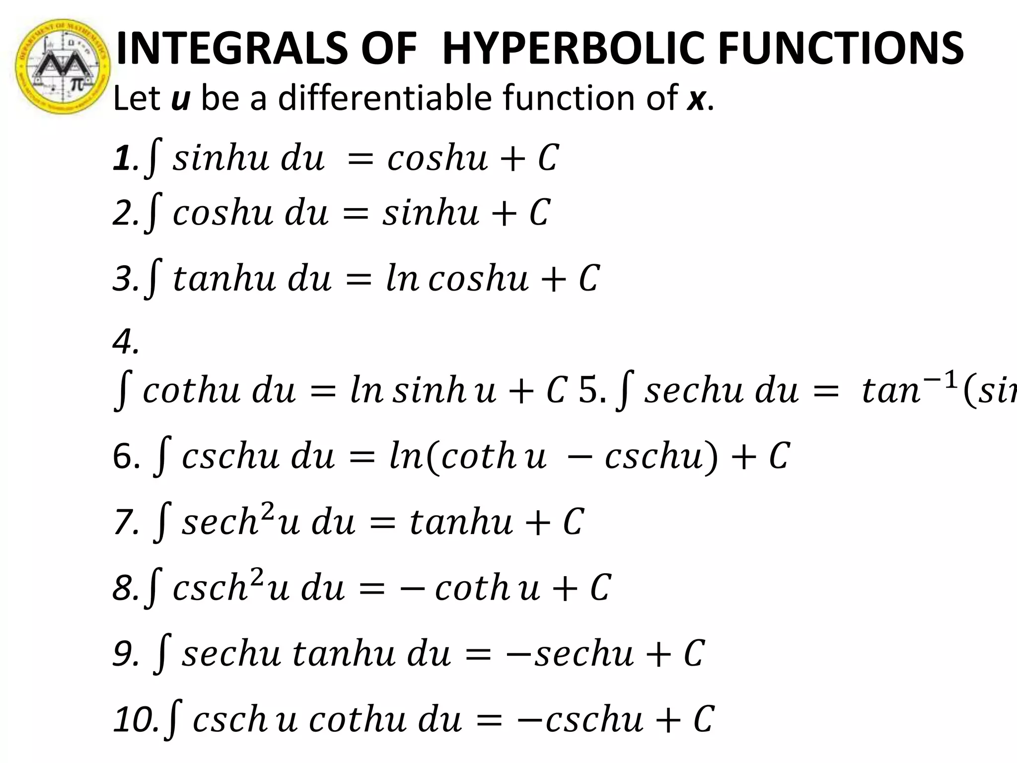 INTEGRALS OF HYPERBOLIC FUNCTIONS
Let u be a differentiable function of x.
1. 𝑠𝑖𝑛ℎ𝑢 𝑑𝑢 = 𝑐𝑜𝑠ℎ𝑢 + 𝐶
2. 𝑐𝑜𝑠ℎ𝑢 𝑑𝑢 = 𝑠𝑖𝑛ℎ𝑢 + 𝐶
3. 𝑡𝑎𝑛ℎ𝑢 𝑑𝑢 = 𝑙𝑛 𝑐𝑜𝑠ℎ𝑢 + 𝐶
4.
𝑐𝑜𝑡ℎ𝑢 𝑑𝑢 = 𝑙𝑛 𝑠𝑖𝑛ℎ 𝑢 + 𝐶 5. 𝑠𝑒𝑐ℎ𝑢 𝑑𝑢 = 𝑡𝑎𝑛−1
𝑠𝑖𝑛
6. 𝑐𝑠𝑐ℎ𝑢 𝑑𝑢 = 𝑙𝑛(𝑐𝑜𝑡ℎ 𝑢 − 𝑐𝑠𝑐ℎ𝑢) + 𝐶
7. 𝑠𝑒𝑐ℎ2 𝑢 𝑑𝑢 = 𝑡𝑎𝑛ℎ𝑢 + 𝐶
8. 𝑐𝑠𝑐ℎ2 𝑢 𝑑𝑢 = − 𝑐𝑜𝑡ℎ 𝑢 + 𝐶
9. 𝑠𝑒𝑐ℎ𝑢 𝑡𝑎𝑛ℎ𝑢 𝑑𝑢 = −𝑠𝑒𝑐ℎ𝑢 + 𝐶
10. 𝑐𝑠𝑐ℎ 𝑢 𝑐𝑜𝑡ℎ𝑢 𝑑𝑢 = −𝑐𝑠𝑐ℎ𝑢 + 𝐶
 
