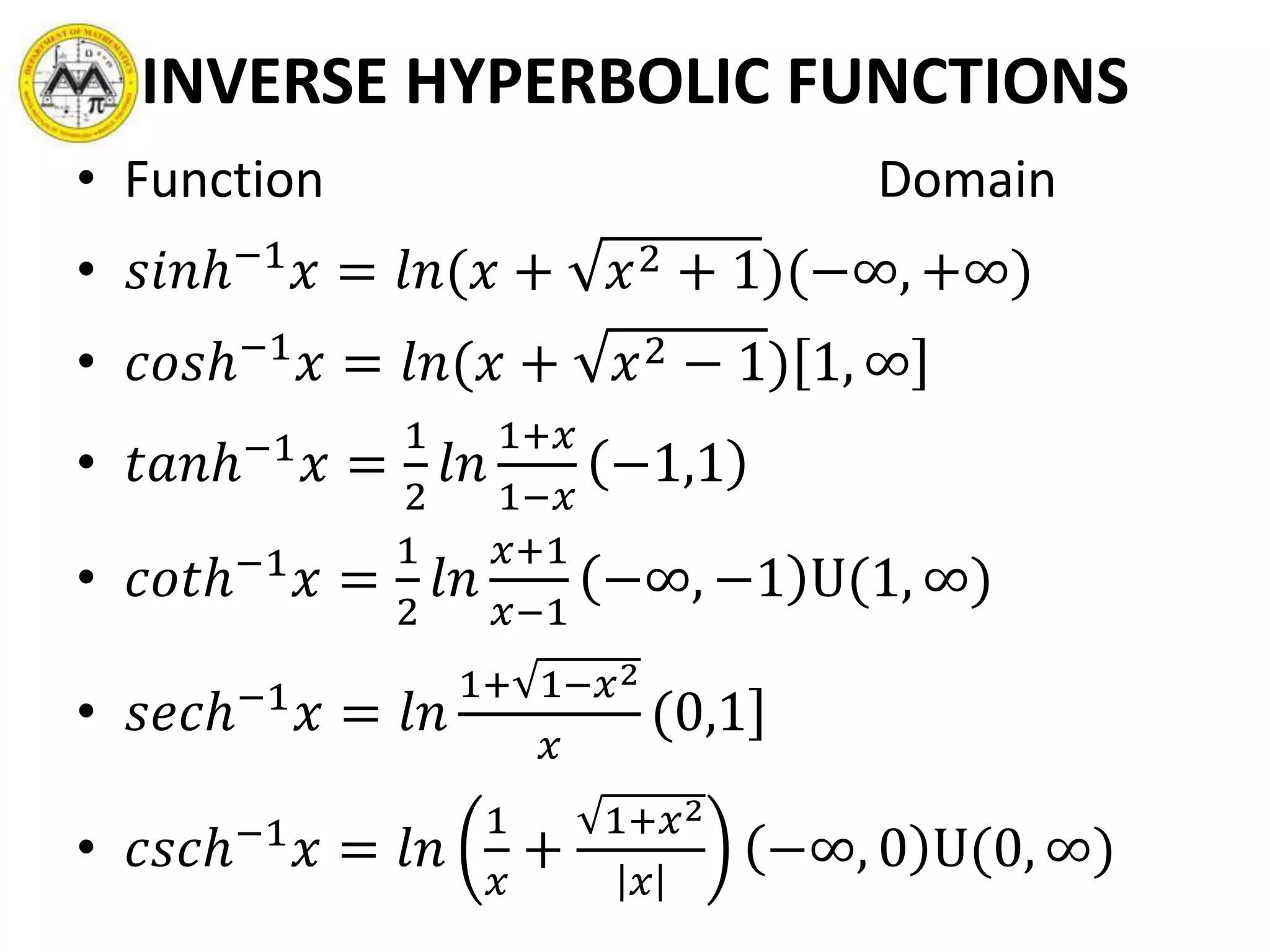 INVERSE HYPERBOLIC FUNCTIONS
• Function Domain
• 𝑠𝑖𝑛ℎ−1
𝑥 = 𝑙𝑛(𝑥 + 𝑥2 + 1)(−∞, +∞)
• 𝑐𝑜𝑠ℎ−1
𝑥 = 𝑙𝑛(𝑥 + 𝑥2 − 1) 1, ∞
• 𝑡𝑎𝑛ℎ−1
𝑥 =
1
2
𝑙𝑛
1+𝑥
1−𝑥
−1,1
• 𝑐𝑜𝑡ℎ−1
𝑥 =
1
2
𝑙𝑛
𝑥+1
𝑥−1
−∞, −1 U(1, ∞)
• 𝑠𝑒𝑐ℎ−1
𝑥 = 𝑙𝑛
1+ 1−𝑥2
𝑥
(0,1
• 𝑐𝑠𝑐ℎ−1
𝑥 = 𝑙𝑛
1
𝑥
+
1+𝑥2
𝑥
−∞, 0 U(0, ∞)
 