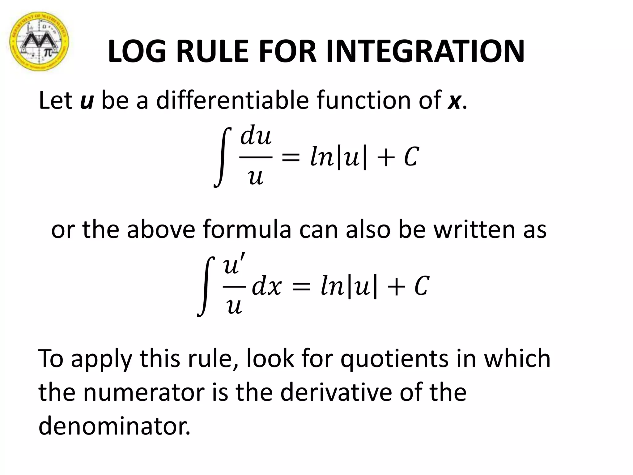 LOG RULE FOR INTEGRATION
Let u be a differentiable function of x.
𝑑𝑢
𝑢
= 𝑙𝑛 𝑢 + 𝐶
or the above formula can also be written as
𝑢′
𝑢
𝑑𝑥 = 𝑙𝑛 𝑢 + 𝐶
To apply this rule, look for quotients in which
the numerator is the derivative of the
denominator.
 