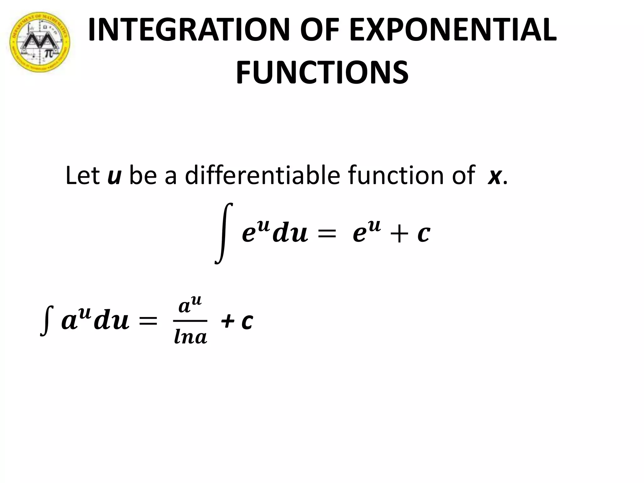 INTEGRATION OF EXPONENTIAL
FUNCTIONS
Let u be a differentiable function of x.
𝒆 𝒖
𝒅𝒖 = 𝒆 𝒖
+ 𝒄
𝒂 𝒖
𝒅𝒖 =
𝒂 𝒖
𝒍𝒏𝒂
+ c
 