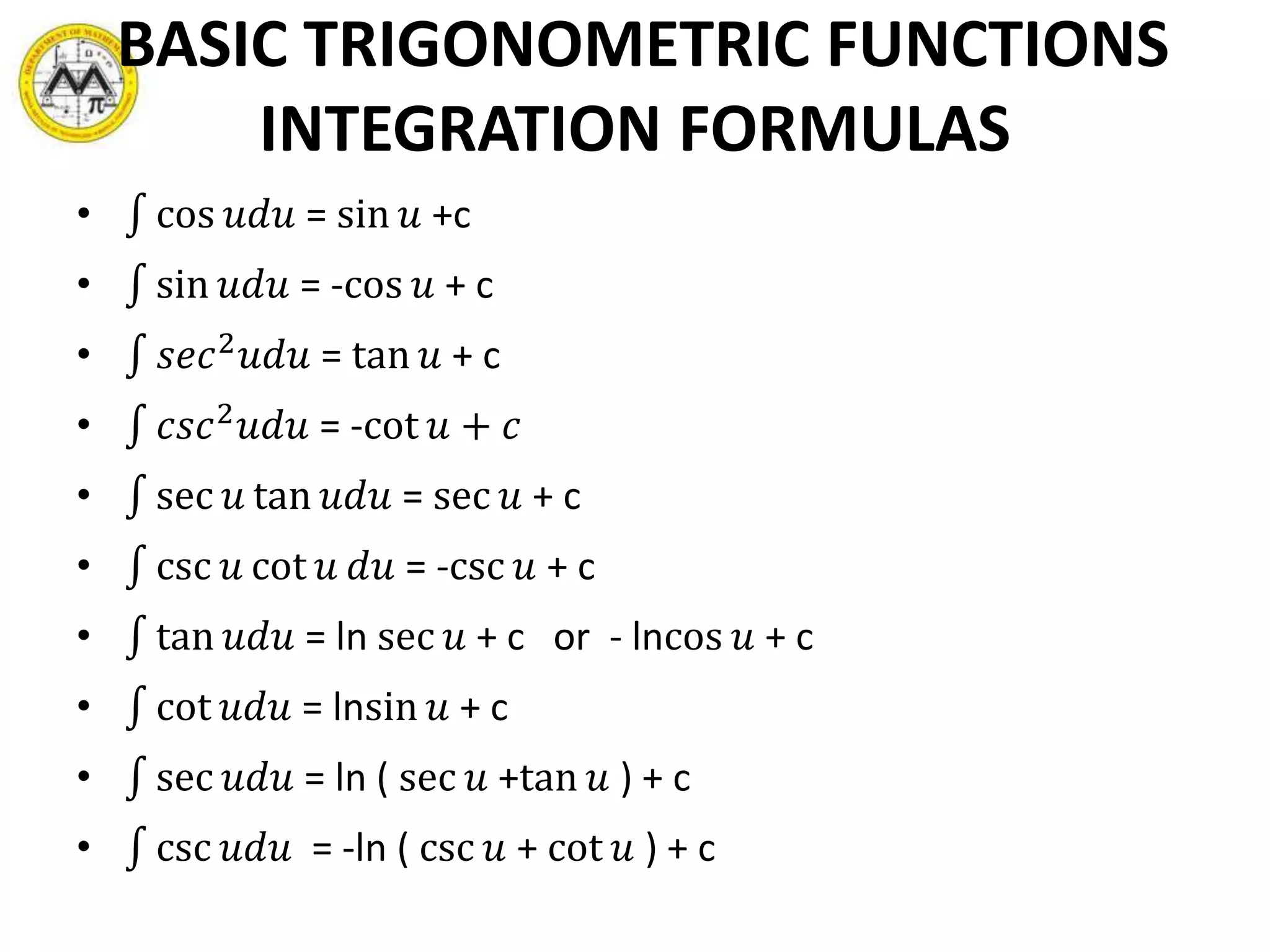 BASIC TRIGONOMETRIC FUNCTIONS
INTEGRATION FORMULAS
• cos 𝑢𝑑𝑢 = sin 𝑢 +c
• sin 𝑢𝑑𝑢 = -cos 𝑢 + c
• 𝑠𝑒𝑐2 𝑢𝑑𝑢 = tan 𝑢 + c
• 𝑐𝑠𝑐2 𝑢𝑑𝑢 = -cot 𝑢 + 𝑐
• sec 𝑢 tan 𝑢𝑑𝑢 = sec 𝑢 + c
• csc 𝑢 cot 𝑢 𝑑𝑢 = -csc 𝑢 + c
• tan 𝑢𝑑𝑢 = ln sec 𝑢 + c or - lncos 𝑢 + c
• cot 𝑢𝑑𝑢 = lnsin 𝑢 + c
• sec 𝑢𝑑𝑢 = ln ( sec 𝑢 +tan 𝑢 ) + c
• csc 𝑢𝑑𝑢 = -ln ( csc 𝑢 + cot 𝑢 ) + c
 