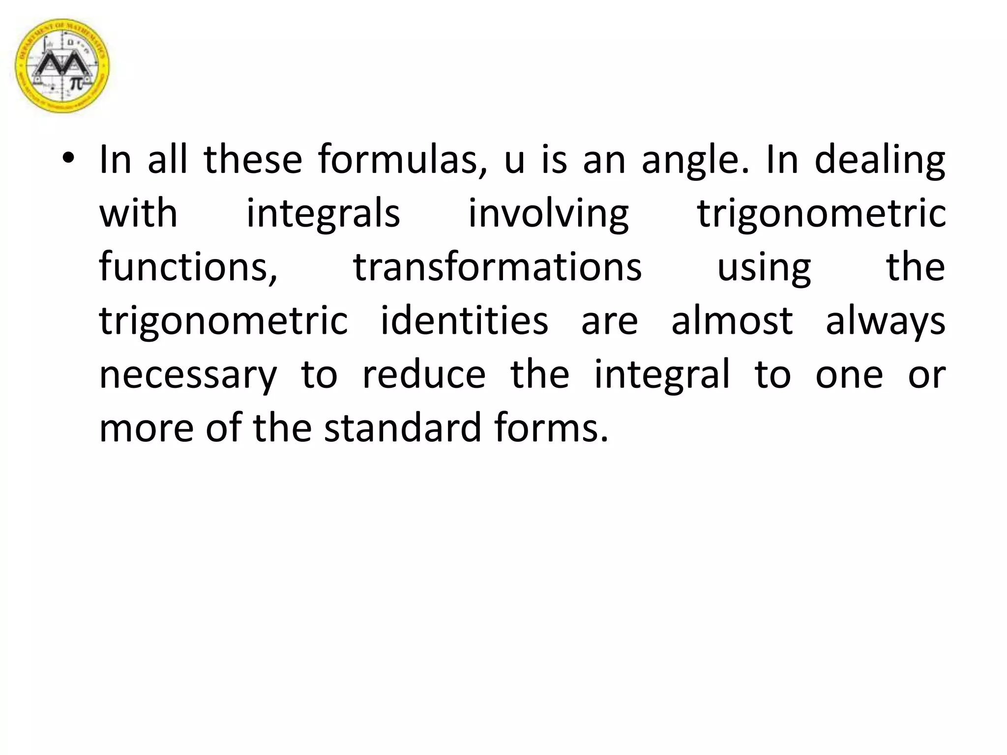 • In all these formulas, u is an angle. In dealing
with integrals involving trigonometric
functions, transformations using the
trigonometric identities are almost always
necessary to reduce the integral to one or
more of the standard forms.
 