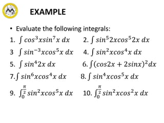 EXAMPLE
• Evaluate the following integrals:
1. 𝑐𝑜𝑠3
𝑥𝑠𝑖𝑛7
𝑥 𝑑𝑥 2. 𝑠𝑖𝑛5
2𝑥𝑐𝑜𝑠5
2𝑥 𝑑𝑥
3 𝑠𝑖𝑛−3
𝑥𝑐𝑜𝑠5
𝑥 𝑑𝑥 4. 𝑠𝑖𝑛2
𝑥𝑐𝑜𝑠4
𝑥 𝑑𝑥
5. 𝑠𝑖𝑛4
2𝑥 𝑑𝑥 6. 𝑐𝑜𝑠2𝑥 + 2𝑠𝑖𝑛𝑥 2
𝑑𝑥
7. 𝑠𝑖𝑛6
𝑥𝑐𝑜𝑠4
𝑥 𝑑𝑥 8. 𝑠𝑖𝑛4
𝑥𝑐𝑜𝑠5
𝑥 𝑑𝑥
9. 0
𝜋
2 𝑠𝑖𝑛2
𝑥𝑐𝑜𝑠5
𝑥 𝑑𝑥 10. 0
𝜋
2 𝑠𝑖𝑛2
𝑥𝑐𝑜𝑠2
𝑥 𝑑𝑥
 