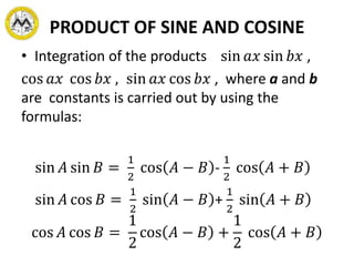 PRODUCT OF SINE AND COSINE
• Integration of the products sin 𝑎𝑥 sin 𝑏𝑥 ,
cos 𝑎𝑥 cos 𝑏𝑥 , sin 𝑎𝑥 cos 𝑏𝑥 , where a and b
are constants is carried out by using the
formulas:
sin 𝐴 sin 𝐵 =
1
2
cos 𝐴 − 𝐵 -
1
2
cos 𝐴 + 𝐵
sin 𝐴 cos 𝐵 =
1
2
sin 𝐴 − 𝐵 +
1
2
sin 𝐴 + 𝐵
cos 𝐴 cos 𝐵 =
1
2
cos 𝐴 − 𝐵 +
1
2
cos 𝐴 + 𝐵
 