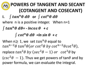 POWERS OF TANGENT AND SECANT
(COTANGENT AND COSECANT)
I. 𝒕𝒂𝒏 𝒏
𝜽 𝒅𝜽 or 𝒄𝒐𝒕 𝒏
𝜽 𝒅𝜽
where n is a positive integer. When n=1
𝒕𝒂𝒏 𝒏
𝜽 𝒅𝜽= - ln𝒄𝒐𝒔 𝜽 + c
𝒄𝒐𝒕 𝒏
𝜽 𝒅𝜽 =ln sin 𝜽 + c
When n≥ 1, we set 𝑡𝑎𝑛 𝑛
𝜃 equal to
𝑡𝑎𝑛 𝑛−2
𝜃 𝑡𝑎𝑛2
𝜃 𝑜𝑟 𝑐𝑜𝑡2
𝜃 𝑏𝑦 𝑐𝑜𝑡 𝑛−2
𝜃𝑐𝑜𝑡2
𝜃 ,
replace 𝑡𝑎𝑛2
𝜃 𝑏𝑦 𝑠𝑒𝑐2
𝜃 − 1 𝑜𝑟 𝑐𝑜𝑡2
𝜃 by
(𝑐𝑠𝑐2
𝜃 − 1). Thus we get powers of tan𝜃 and by
power formula, we can evaluate the integral.
 