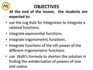 OBJECTIVES
At the end of the lesson, the students are
expected to:
• use the Log Rule for Integration to integrate a
rational functions.
• integrate exponential functions.
• integrate trigonometric functions.
• integrate functions of the nth power of the
different trigonometric functions.
• use Walli’s Formula to shorten the solution in
finding the antiderivative of powers of sine
and cosine.
 