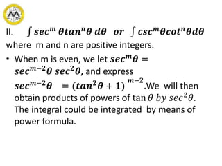 II. 𝒔𝒆𝒄 𝒎
𝜽𝒕𝒂𝒏 𝒏
𝜽 𝒅𝜽 𝒐𝒓 𝒄𝒔𝒄 𝒎
𝜽𝒄𝒐𝒕 𝒏
𝜽𝒅𝜽
where m and n are positive integers.
• When m is even, we let 𝒔𝒆𝒄 𝒎
𝜽 =
𝒔𝒆𝒄 𝒎−𝟐
𝜽 𝒔𝒆𝒄 𝟐
𝜽, and express
𝒔𝒆𝒄 𝒎−𝟐
𝜽 = (𝒕𝒂𝒏 𝟐
𝜽 + 𝟏)
𝒎−𝟐
.We will then
obtain products of powers of tan 𝜃 𝑏𝑦 𝑠𝑒𝑐2
𝜃.
The integral could be integrated by means of
power formula.
 