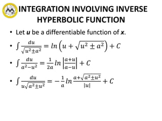 INTEGRATION INVOLVING INVERSE
HYPERBOLIC FUNCTION
• Let u be a differentiable function of x.
•
𝑑𝑢
𝑢2±𝑎2
= 𝑙𝑛 𝑢 + 𝑢2 ± 𝑎2 + 𝐶
•
𝑑𝑢
𝑎2−𝑢2 =
1
2𝑎
𝑙𝑛
𝑎+𝑢
𝑎−𝑢
+ 𝐶
•
𝑑𝑢
𝑢 𝑎2±𝑢2
= −
1
𝑎
𝑙𝑛
𝑎+ 𝑎2±𝑢2
𝑢
+ 𝐶
 