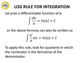 LOG RULE FOR INTEGRATION
Let u be a differentiable function of x.
𝑑𝑢
𝑢
= 𝑙𝑛 𝑢 + 𝐶
or the above formula can also be written as
𝑢′
𝑢
𝑑𝑥 = 𝑙𝑛 𝑢 + 𝐶
To apply this rule, look for quotients in which
the numerator is the derivative of the
denominator.
 