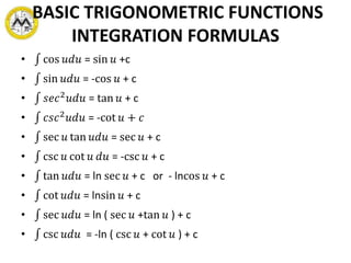 BASIC TRIGONOMETRIC FUNCTIONS
INTEGRATION FORMULAS
• cos 𝑢𝑑𝑢 = sin 𝑢 +c
• sin 𝑢𝑑𝑢 = -cos 𝑢 + c
• 𝑠𝑒𝑐2 𝑢𝑑𝑢 = tan 𝑢 + c
• 𝑐𝑠𝑐2 𝑢𝑑𝑢 = -cot 𝑢 + 𝑐
• sec 𝑢 tan 𝑢𝑑𝑢 = sec 𝑢 + c
• csc 𝑢 cot 𝑢 𝑑𝑢 = -csc 𝑢 + c
• tan 𝑢𝑑𝑢 = ln sec 𝑢 + c or - lncos 𝑢 + c
• cot 𝑢𝑑𝑢 = lnsin 𝑢 + c
• sec 𝑢𝑑𝑢 = ln ( sec 𝑢 +tan 𝑢 ) + c
• csc 𝑢𝑑𝑢 = -ln ( csc 𝑢 + cot 𝑢 ) + c
 