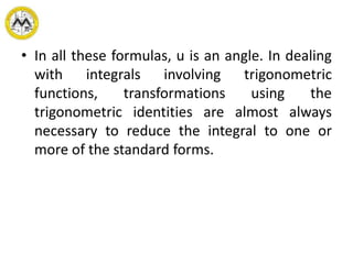 • In all these formulas, u is an angle. In dealing
with integrals involving trigonometric
functions, transformations using the
trigonometric identities are almost always
necessary to reduce the integral to one or
more of the standard forms.
 