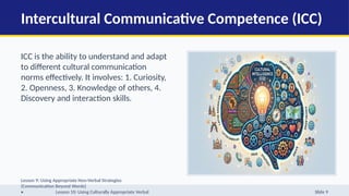 Intercultural Communicative Competence (ICC)
ICC is the ability to understand and adapt
to different cultural communication
norms effectively. It involves: 1. Curiosity,
2. Openness, 3. Knowledge of others, 4.
Discovery and interaction skills.
Lesson 9: Using Appropriate Non-Verbal Strategies
(Communication Beyond Words)
• Lesson 10: Using Culturally Appropriate Verbal Slide 9
 
