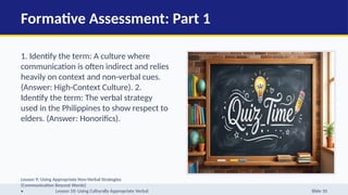 Formative Assessment: Part 1
1. Identify the term: A culture where
communication is often indirect and relies
heavily on context and non-verbal cues.
(Answer: High-Context Culture). 2.
Identify the term: The verbal strategy
used in the Philippines to show respect to
elders. (Answer: Honorifics).
Lesson 9: Using Appropriate Non-Verbal Strategies
(Communication Beyond Words)
• Lesson 10: Using Culturally Appropriate Verbal Slide 10
 
