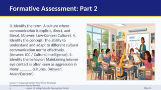 Formative Assessment: Part 2
3. Identify the term: A culture where
communication is explicit, direct, and
literal. (Answer: Low-Context Culture). 4.
Identify the concept: The ability to
understand and adapt to different cultural
communication norms effectively.
(Answer: ICC / Cultural Intelligence). 5.
Identify the behavior: Maintaining intense
eye contact is often seen as aggression in
many ______ cultures. (Answer:
Asian/Eastern).
Lesson 9: Using Appropriate Non-Verbal Strategies
(Communication Beyond Words)
• Lesson 10: Using Culturally Appropriate Verbal Slide 11
 