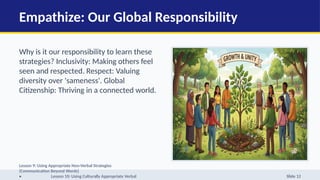 Empathize: Our Global Responsibility
Why is it our responsibility to learn these
strategies? Inclusivity: Making others feel
seen and respected. Respect: Valuing
diversity over 'sameness'. Global
Citizenship: Thriving in a connected world.
Lesson 9: Using Appropriate Non-Verbal Strategies
(Communication Beyond Words)
• Lesson 10: Using Culturally Appropriate Verbal Slide 12
 