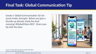 Final Task: Global Communication Tip
Create a 'Global Communication Tip' for
social media. Example: 'Before you give a
thumbs up abroad, check the local
meaning! #GlobalCitizen #ICC'. Share your
tip with the class.
Lesson 9: Using Appropriate Non-Verbal Strategies
(Communication Beyond Words)
• Lesson 10: Using Culturally Appropriate Verbal Slide 13
 