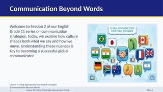 Communication Beyond Words
Welcome to Session 2 of our English
Grade 11 series on communication
strategies. Today, we explore how culture
shapes both what we say and how we
move. Understanding these nuances is
key to becoming a successful global
communicator.
Lesson 9: Using Appropriate Non-Verbal Strategies
(Communication Beyond Words)
• Lesson 10: Using Culturally Appropriate Verbal Slide 1
 