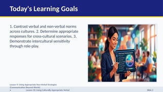 Today's Learning Goals
1. Contrast verbal and non-verbal norms
across cultures. 2. Determine appropriate
responses for cross-cultural scenarios. 3.
Demonstrate intercultural sensitivity
through role-play.
Lesson 9: Using Appropriate Non-Verbal Strategies
(Communication Beyond Words)
• Lesson 10: Using Culturally Appropriate Verbal Slide 2
 