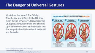 The Danger of Universal Gestures
What does this mean? The OK sign,
Thumbs Up, and V-Sign. In the US, they
mean 'Great' or 'Victory'. Elsewhere: The
OK sign is an insult in Brazil. The Thumbs
Up is offensive in parts of the Middle East.
The V-sign (palms in) is an insult in the UK
and Australia.
Lesson 9: Using Appropriate Non-Verbal Strategies
(Communication Beyond Words)
• Lesson 10: Using Culturally Appropriate Verbal Slide 4
 