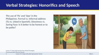 Verbal Strategies: Honorifics and Speech
The use of 'Po' and 'Opo' in the
Philippines. Formal vs. Informal address
(Tú vs. Usted in Spanish). Directness vs.
Saving Face: Is it better to be honest or to
be polite?
Lesson 9: Using Appropriate Non-Verbal Strategies
(Communication Beyond Words)
• Lesson 10: Using Culturally Appropriate Verbal Slide 6
 
