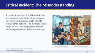 Critical Incident: The Misunderstanding
Scenario: A manager from New York tells
an employee from Kyoto, 'Your proposal
was interesting, but we might need to
look at other options.' The manager thinks
they said 'No.' The employee thinks it's
still being considered. What went wrong?
Lesson 9: Using Appropriate Non-Verbal Strategies
(Communication Beyond Words)
• Lesson 10: Using Culturally Appropriate Verbal Slide 8
 