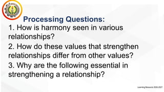 LearningResource2026-2027
Processing Questions:
1. How is harmony seen in various
relationships?
2. How do these values that strengthen
relationships differ from other values?
3. Why are the following essential in
strengthening a relationship?
 