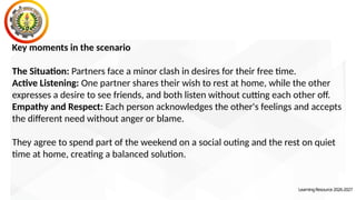 Key moments in the scenario
The Situation: Partners face a minor clash in desires for their free time.
Active Listening: One partner shares their wish to rest at home, while the other
expresses a desire to see friends, and both listen without cutting each other off.
Empathy and Respect: Each person acknowledges the other's feelings and accepts
the different need without anger or blame.
They agree to spend part of the weekend on a social outing and the rest on quiet
time at home, creating a balanced solution.
LearningResource2026-2027
 