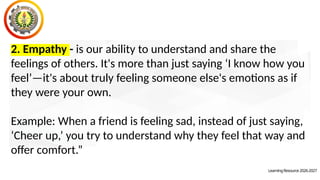 2. Empathy - is our ability to understand and share the
feelings of others. It's more than just saying ‘I know how you
feel’—it's about truly feeling someone else's emotions as if
they were your own.
Example: When a friend is feeling sad, instead of just saying,
‘Cheer up,’ you try to understand why they feel that way and
offer comfort.”
LearningResource2026-2027
 