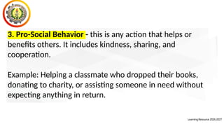 LearningResource2026-2027
3. Pro-Social Behavior - this is any action that helps or
benefits others. It includes kindness, sharing, and
cooperation.
Example: Helping a classmate who dropped their books,
donating to charity, or assisting someone in need without
expecting anything in return.
 