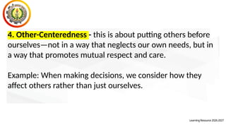 LearningResource2026-2027
4. Other-Centeredness - this is about putting others before
ourselves—not in a way that neglects our own needs, but in
a way that promotes mutual respect and care.
Example: When making decisions, we consider how they
affect others rather than just ourselves.
 