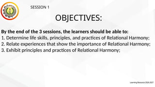 OBJECTIVES:
LearningResource2026-2027
By the end of the 3 sessions, the learners should be able to:
1. Determine life skills, principles, and practices of Relational Harmony;
2. Relate experiences that show the importance of Relational Harmony;
3. Exhibit principles and practices of Relational Harmony;
SESSION 1
 