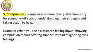 LearningResource2026-2027
5. Compassion - compassion is more than just feeling sorry
for someone—it’s about understanding their struggles and
taking action to help.
Example: When you see a classmate feeling down, showing
compassion means offering support instead of ignoring their
feelings.
 