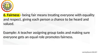 LearningResource2026-2027
6. Fairness - being fair means treating everyone with equality
and respect, giving each person a chance to be heard and
valued.
Example: A teacher assigning group tasks and making sure
everyone gets an equal role promotes fairness.
 