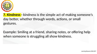 LearningResource2026-2027
7. Kindness - kindness is the simple act of making someone’s
day better, whether through words, actions, or small
gestures.
Example: Smiling at a friend, sharing notes, or offering help
when someone is struggling all show kindness.
 