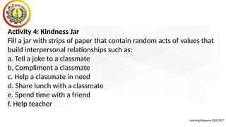 Activity 4: Kindness Jar
Fill a jar with strips of paper that contain random acts of values that
build interpersonal relationships such as:
a. Tell a joke to a classmate
b. Compliment a classmate
c. Help a classmate in need
d. Share lunch with a classmate
e. Spend time with a friend
f. Help teacher
.
LearningResource2026-2027
 