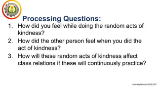LearningResource2026-2027
Processing Questions:
1. How did you feel while doing the random acts of
kindness?
2. How did the other person feel when you did the
act of kindness?
3. How will these random acts of kindness affect
class relations if these will continuously practice?
 