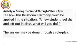 LearningResource2026-2027
Activity 6: Seeing the World Through Other’s Eyes
Tell how this Relational Harmony could be
applied in the situation, “A new student feel shy
and left out in class, what will you do?”
The answer may be done through a role-play.
.
 
