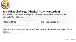 Exit Ticket Challenge (Physical Activity Insertion)
This will be done before leaving the classroom. The student will line up and
complete the statement
“I learned that _______________________ and I also realized that
_______________________”.
After that, the learner will perform his/her favorite TikTok dance as a sign of their
success.
LearningResource2026-2027
 