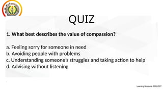 LearningResource2026-2027
QUIZ
1. What best describes the value of compassion?
a. Feeling sorry for someone in need
b. Avoiding people with problems
c. Understanding someone’s struggles and taking action to help
d. Advising without listening
.
 
