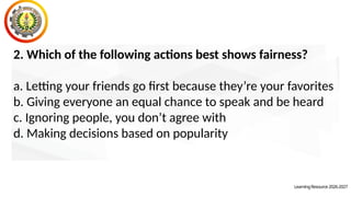 2. Which of the following actions best shows fairness?
a. Letting your friends go first because they’re your favorites
b. Giving everyone an equal chance to speak and be heard
c. Ignoring people, you don’t agree with
d. Making decisions based on popularity
LearningResource2026-2027
 