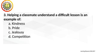LearningResource2026-2027
3. Helping a classmate understand a difficult lesson is an
example of:
a. Kindness
b. Pride
c. Jealousy
d. Competition
 