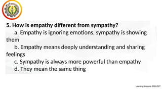 LearningResource2026-2027
5. How is empathy different from sympathy?
a. Empathy is ignoring emotions, sympathy is showing
them
b. Empathy means deeply understanding and sharing
feelings
c. Sympathy is always more powerful than empathy
d. They mean the same thing
 