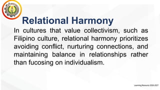 LearningResource2026-2027
Relational Harmony
In cultures that value collectivism, such as
Filipino culture, relational harmony prioritizes
avoiding conflict, nurturing connections, and
maintaining balance in relationships rather
than fucosing on individualism.
 