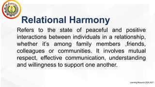 LearningResource2026-2027
Relational Harmony
Refers to the state of peaceful and positive
interactions between individuals in a relationship,
whether it’s among family members ,friends,
colleagues or communities. It involves mutual
respect, effective communication, understanding
and willingness to support one another.
 