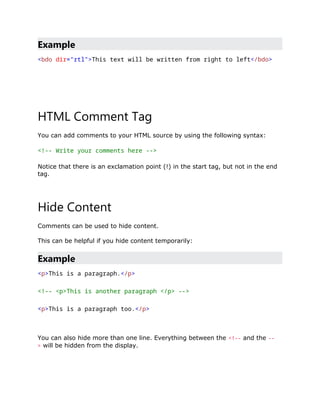 Example
<bdo dir="rtl">This text will be written from right to left</bdo>
HTML Comment Tag
You can add comments to your HTML source by using the following syntax:
<!-- Write your comments here -->
Notice that there is an exclamation point (!) in the start tag, but not in the end
tag.
Hide Content
Comments can be used to hide content.
This can be helpful if you hide content temporarily:
Example
<p>This is a paragraph.</p>
<!-- <p>This is another paragraph </p> -->
<p>This is a paragraph too.</p>
You can also hide more than one line. Everything between the <!-- and the --
> will be hidden from the display.
 