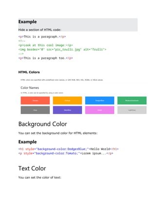Example
Hide a section of HTML code:
<p>This is a paragraph.</p>
<!--
<p>Look at this cool image:</p>
<img border="0" src="pic_trulli.jpg" alt="Trulli">
-->
<p>This is a paragraph too.</p>
HTML Colors
Background Color
You can set the background color for HTML elements:
Example
<h1 style="background-color:DodgerBlue;">Hello World</h1>
<p style="background-color:Tomato;">Lorem ipsum...</p>
Text Color
You can set the color of text:
 