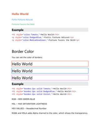 Hello World
Fortis Fortuna Adiuvat
Fortune Favors the Bold
Example
<h1 style="color:Tomato;">Hello World</h1>
<p style="color:DodgerBlue;">Fortis Fortuna Adiuvat</p>
<p style="color:MediumSeaGreen;">Fortune Favors the Bold</p>
Border Color
You can set the color of borders:
Hello World
Hello World
Hello World
Example
<h1 style="border:2px solid Tomato;">Hello World</h1>
<h1 style="border:2px solid DodgerBlue;">Hello World</h1>
<h1 style="border:2px solid Violet;">Hello World</h1>
RGB – RED GREEN BLUE
HSL – HUE SATURATION LIGHTNESS
HEX VALUES – Hexadecimal Number
RGBA and HSLA adds Alpha channel to the color, which shows the transparency.
 