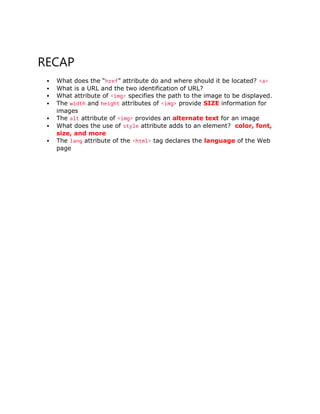 RECAP
 What does the “href” attribute do and where should it be located? <a>
 What is a URL and the two identification of URL?
 What attribute of <img> specifies the path to the image to be displayed.
 The width and height attributes of <img> provide SIZE information for
images
 The alt attribute of <img> provides an alternate text for an image
 What does the use of style attribute adds to an element? color, font,
size, and more
 The lang attribute of the <html> tag declares the language of the Web
page
 
